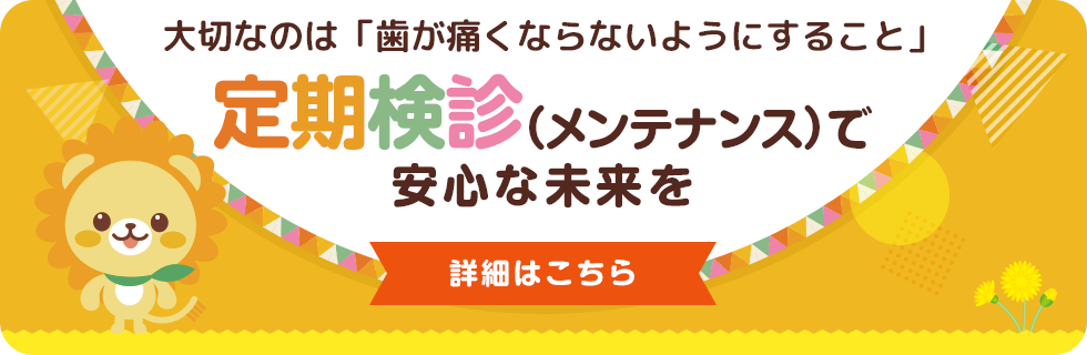 大切なのは「歯が痛くならないようにすること」 ／ 定期検診（メンテナンス）で安心な未来を