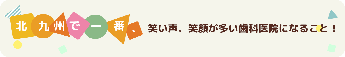 北九州で一番、話し声、笑い声、笑顔が多い歯科医院になること！